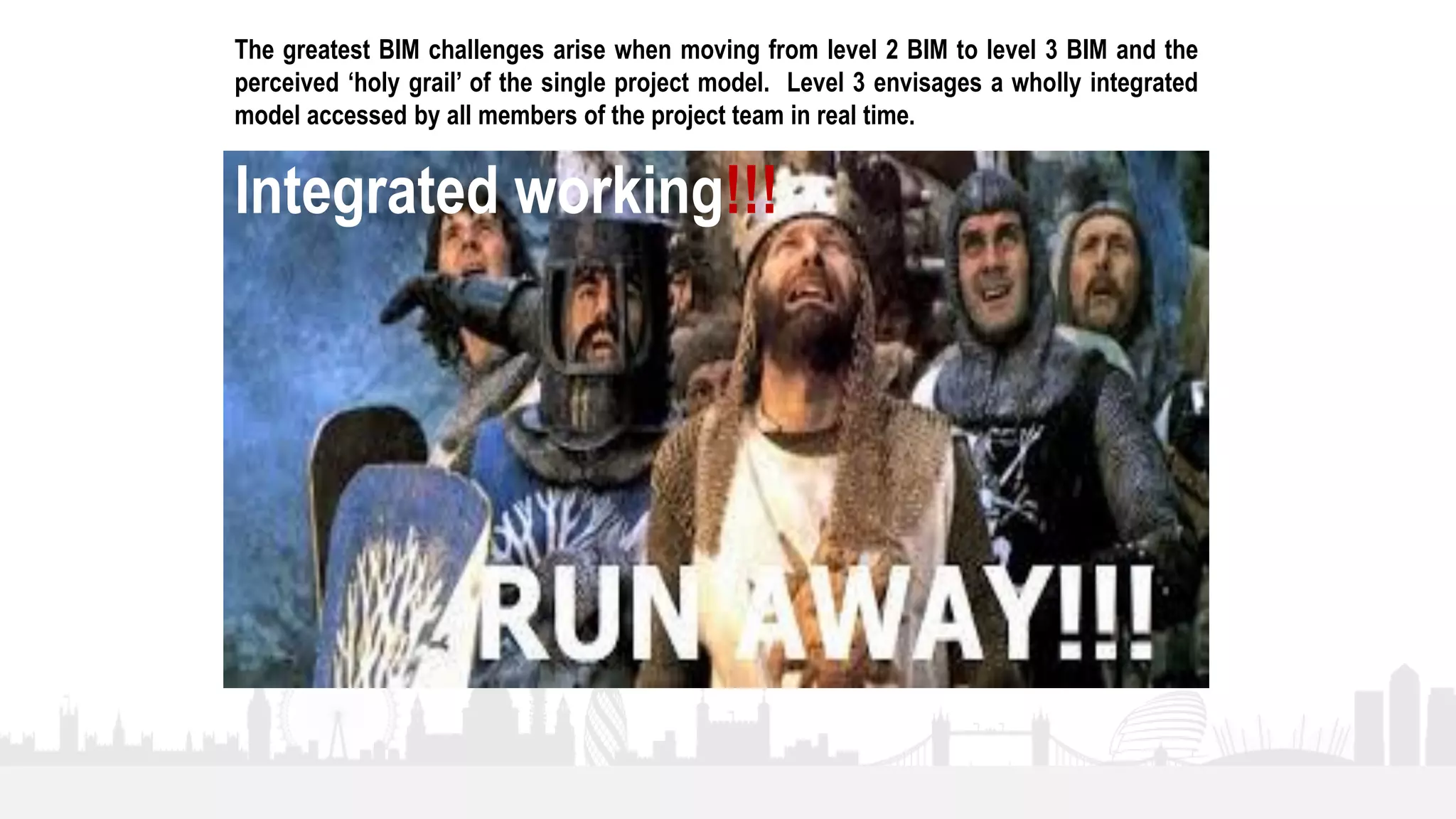 12
The greatest BIM challenges arise when moving from level 2 BIM to level 3 BIM and the
perceived ‘holy grail’ of the single project model. Level 3 envisages a wholly integrated
model accessed by all members of the project team in real time.
Integrated working!!!
 