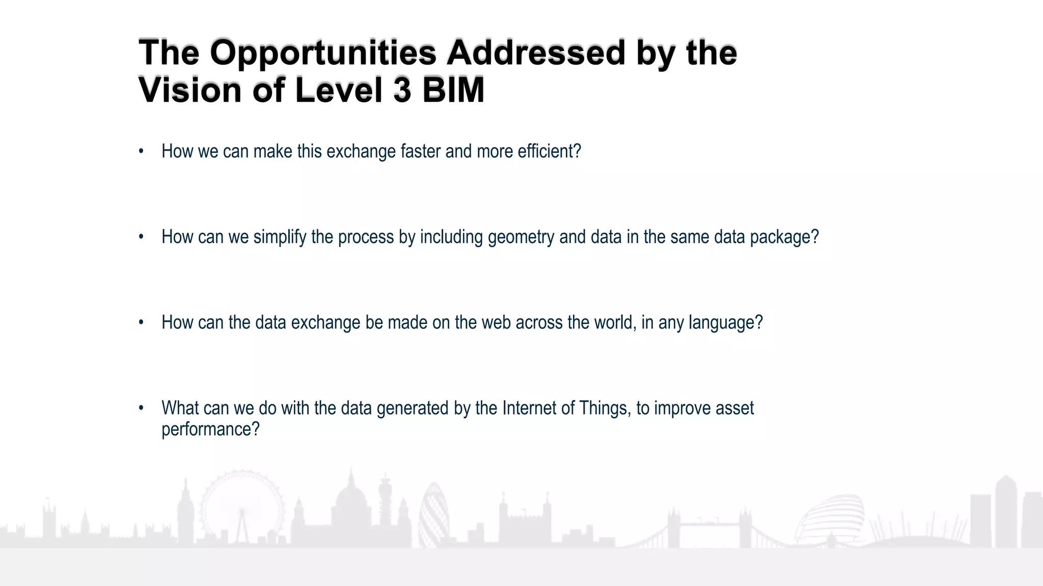 19
The Opportunities Addressed by the
Vision of Level 3 BIM
• How we can make this exchange faster and more efficient?
• How can we simplify the process by including geometry and data in the same data package?
• How can the data exchange be made on the web across the world, in any language?
• What can we do with the data generated by the Internet of Things, to improve asset
performance?
 