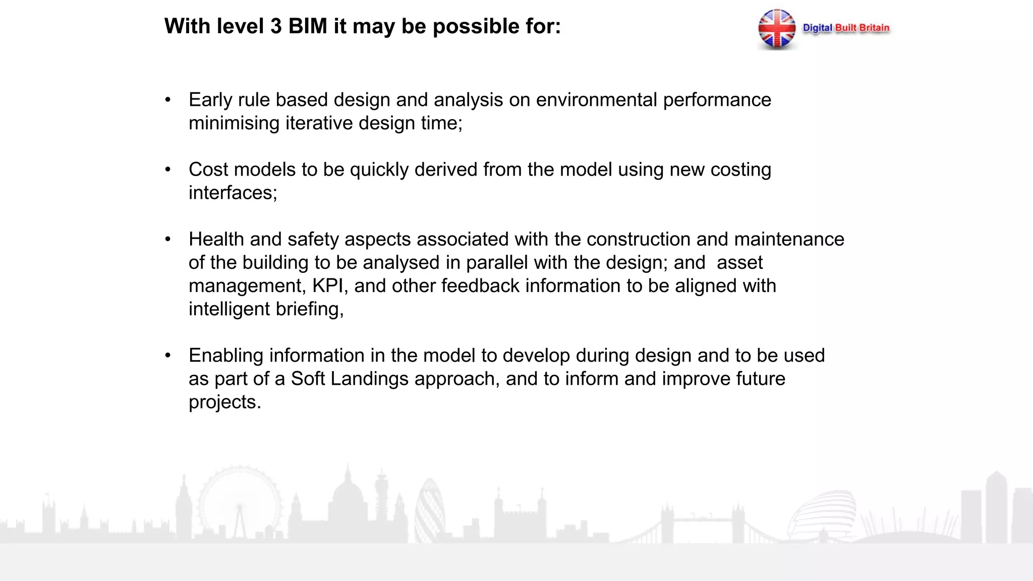 20
With level 3 BIM it may be possible for:
• Early rule based design and analysis on environmental performance
minimising iterative design time;
• Cost models to be quickly derived from the model using new costing
interfaces;
• Health and safety aspects associated with the construction and maintenance
of the building to be analysed in parallel with the design; and asset
management, KPI, and other feedback information to be aligned with
intelligent briefing,
• Enabling information in the model to develop during design and to be used
as part of a Soft Landings approach, and to inform and improve future
projects.
 
