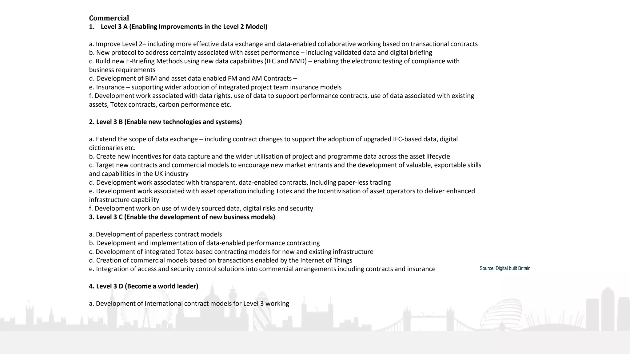 27
Commercial
1. Level 3 A (Enabling Improvements in the Level 2 Model)
a. Improve Level 2– including more effective data exchange and data-enabled collaborative working based on transactional contracts
b. New protocol to address certainty associated with asset performance – including validated data and digital briefing
c. Build new E-Briefing Methods using new data capabilities (IFC and MVD) – enabling the electronic testing of compliance with
business requirements
d. Development of BIM and asset data enabled FM and AM Contracts –
e. Insurance – supporting wider adoption of integrated project team insurance models
f. Development work associated with data rights, use of data to support performance contracts, use of data associated with existing
assets, Totex contracts, carbon performance etc.
2. Level 3 B (Enable new technologies and systems)
a. Extend the scope of data exchange – including contract changes to support the adoption of upgraded IFC-based data, digital
dictionaries etc.
b. Create new incentives for data capture and the wider utilisation of project and programme data across the asset lifecycle
c. Target new contracts and commercial models to encourage new market entrants and the development of valuable, exportable skills
and capabilities in the UK industry
d. Development work associated with transparent, data-enabled contracts, including paper-less trading
e. Development work associated with asset operation including Totex and the Incentivisation of asset operators to deliver enhanced
infrastructure capability
f. Development work on use of widely sourced data, digital risks and security
3. Level 3 C (Enable the development of new business models)
a. Development of paperless contract models
b. Development and implementation of data-enabled performance contracting
c. Development of integrated Totex-based contracting models for new and existing infrastructure
d. Creation of commercial models based on transactions enabled by the Internet of Things
e. Integration of access and security control solutions into commercial arrangements including contracts and insurance
4. Level 3 D (Become a world leader)
a. Development of international contract models for Level 3 working
Source: Digital built Britain
 