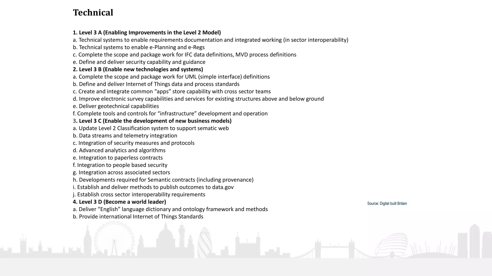 28
Technical
1. Level 3 A (Enabling Improvements in the Level 2 Model)
a. Technical systems to enable requirements documentation and integrated working (in sector interoperability)
b. Technical systems to enable e-Planning and e-Regs
c. Complete the scope and package work for IFC data definitions, MVD process definitions
e. Define and deliver security capability and guidance
2. Level 3 B (Enable new technologies and systems)
a. Complete the scope and package work for UML (simple interface) definitions
b. Define and deliver Internet of Things data and process standards
c. Create and integrate common “apps” store capability with cross sector teams
d. Improve electronic survey capabilities and services for existing structures above and below ground
e. Deliver geotechnical capabilities
f. Complete tools and controls for “infrastructure” development and operation
3. Level 3 C (Enable the development of new business models)
a. Update Level 2 Classification system to support sematic web
b. Data streams and telemetry integration
c. Integration of security measures and protocols
d. Advanced analytics and algorithms
e. Integration to paperless contracts
f. Integration to people based security
g. Integration across associated sectors
h. Developments required for Semantic contracts (including provenance)
i. Establish and deliver methods to publish outcomes to data.gov
j. Establish cross sector interoperability requirements
4. Level 3 D (Become a world leader)
a. Deliver “English” language dictionary and ontology framework and methods
b. Provide international Internet of Things Standards
Source: Digital built Britain
 