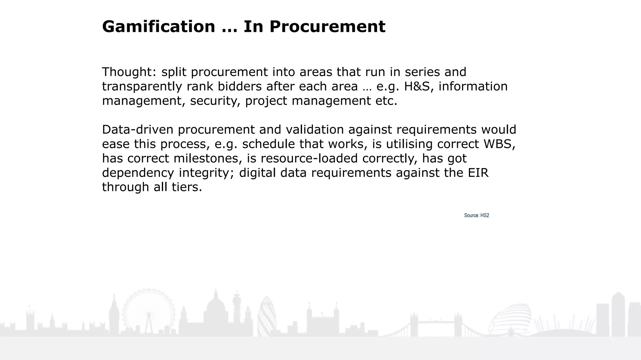 34
Gamification … In Procurement
Thought: split procurement into areas that run in series and
transparently rank bidders after each area … e.g. H&S, information
management, security, project management etc.
Data-driven procurement and validation against requirements would
ease this process, e.g. schedule that works, is utilising correct WBS,
has correct milestones, is resource-loaded correctly, has got
dependency integrity; digital data requirements against the EIR
through all tiers.
Source: HS2
 