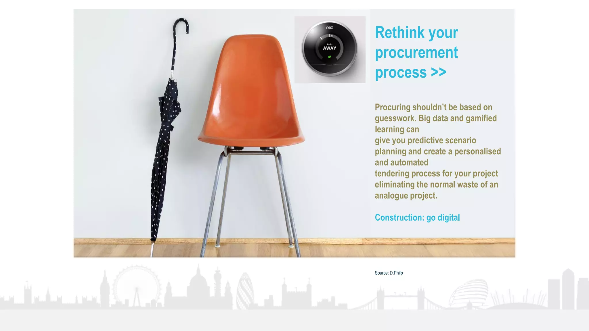 35
Rethink your
procurement
process >>
Procuring shouldn’t be based on
guesswork. Big data and gamified
learning can
give you predictive scenario
planning and create a personalised
and automated
tendering process for your project
eliminating the normal waste of an
analogue project.
Construction: go digital
Source: D.Philp
 