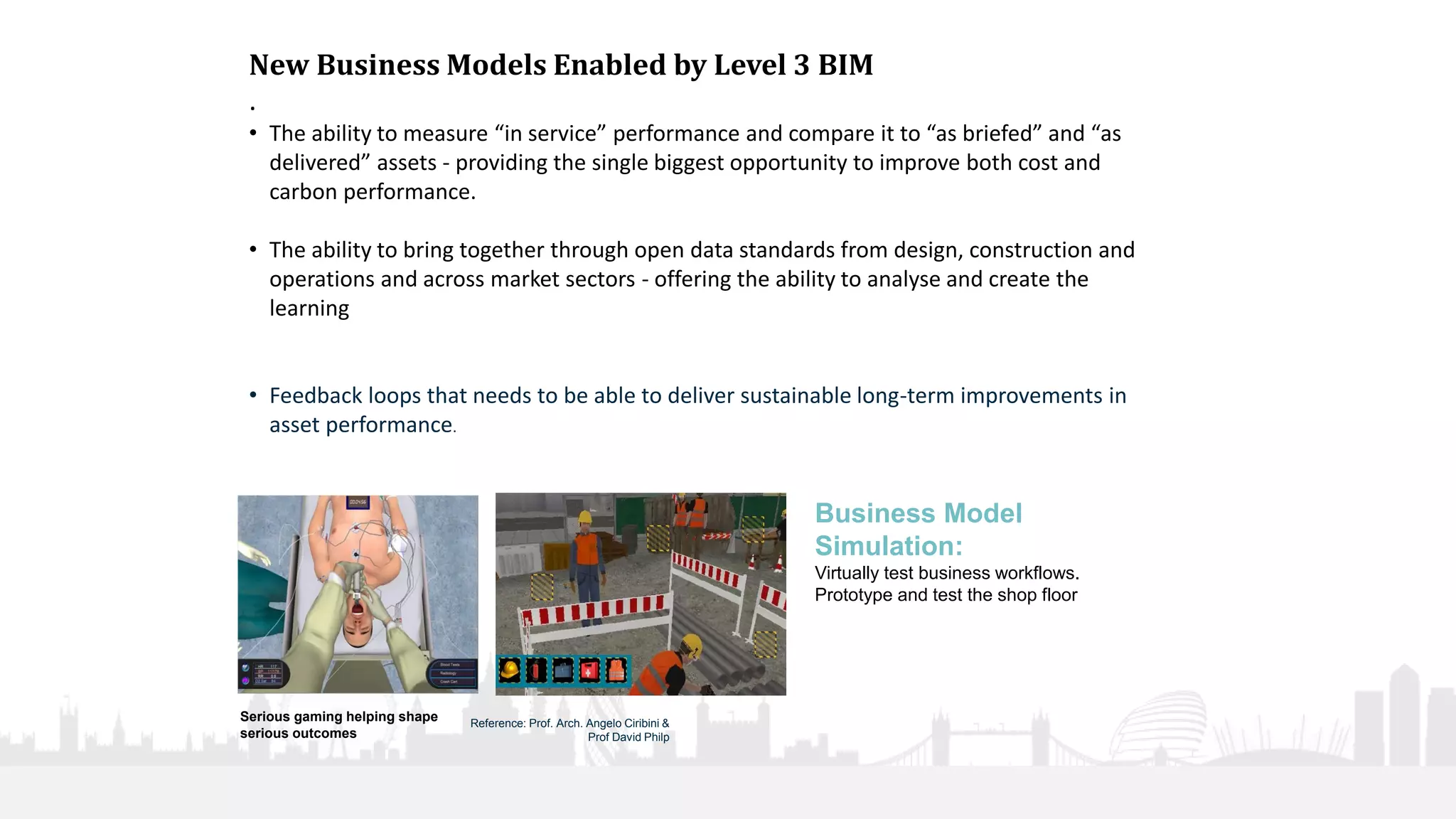 36
New Business Models Enabled by Level 3 BIM
.
• The ability to measure “in service” performance and compare it to “as briefed” and “as
delivered” assets - providing the single biggest opportunity to improve both cost and
carbon performance.
• The ability to bring together through open data standards from design, construction and
operations and across market sectors - offering the ability to analyse and create the
learning
• Feedback loops that needs to be able to deliver sustainable long-term improvements in
asset performance.
Serious gaming helping shape
serious outcomes
Reference: Prof. Arch. Angelo Ciribini &
Prof David Philp
Business Model
Simulation:
Virtually test business workflows.
Prototype and test the shop floor
 