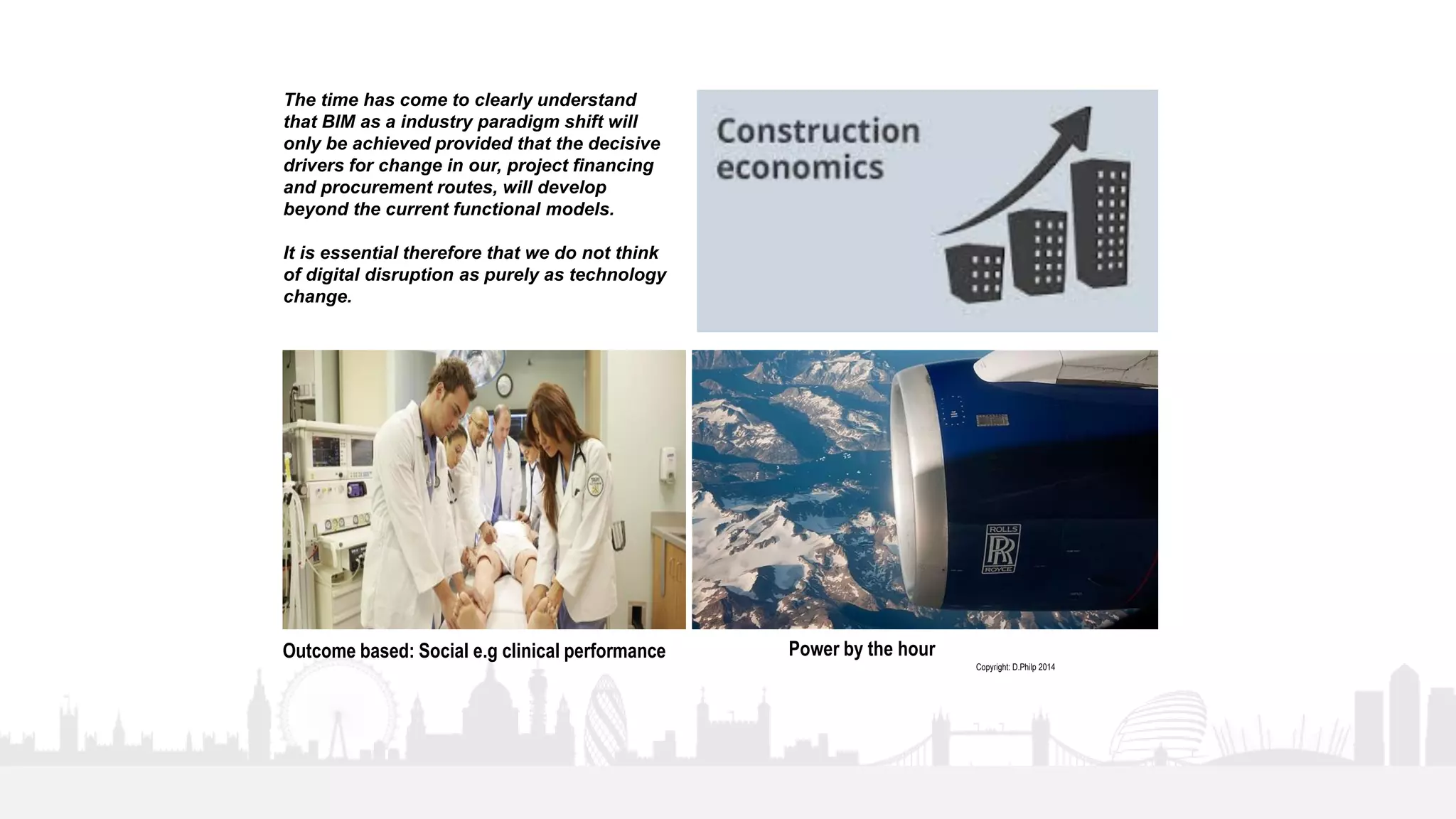 37
The time has come to clearly understand
that BIM as a industry paradigm shift will
only be achieved provided that the decisive
drivers for change in our, project financing
and procurement routes, will develop
beyond the current functional models.
It is essential therefore that we do not think
of digital disruption as purely as technology
change.
Power by the hourOutcome based: Social e.g clinical performance
Copyright: D.Philp 2014
 