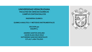 UNIVERSIDADVERACRUZANA
FACULTAD DE CIENCIAS QUIMICAS
CAMPUS COATZACOALCOS
INGENIERIA QUIMICA
QUIMICA ANALITICA Y METODOS INSTRUMENTALES
SECCION 302
EQUIPO 1
ANDRES SANTOS AVELINO
DAVID ELIAS CRUZ CRUZ
KATHERINE SANCHEZ MONTALVO
CITLALY LARATOLEDO
 