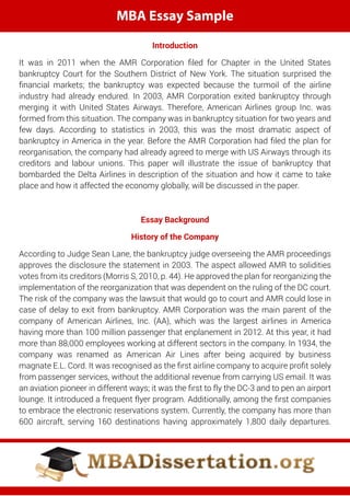 MBA Essay Sample
Introduction
It was in 2011 when the AMR Corporation ﬁled for Chapter in the United States
bankruptcy Court for the Southern District of New York. The situation surprised the
ﬁnancial markets; the bankruptcy was expected because the turmoil of the airline
industry had already endured. In 2003, AMR Corporation exited bankruptcy through
merging it with United States Airways. Therefore, American Airlines group Inc. was
formed from this situation. The company was in bankruptcy situation for two years and
few days. According to statistics in 2003, this was the most dramatic aspect of
bankruptcy in America in the year. Before the AMR Corporation had ﬁled the plan for
reorganisation, the company had already agreed to merge with US Airways through its
creditors and labour unions. This paper will illustrate the issue of bankruptcy that
bombarded the Delta Airlines in description of the situation and how it came to take
place and how it affected the economy globally, will be discussed in the paper.
Essay Background
History of the Company
According to Judge Sean Lane, the bankruptcy judge overseeing the AMR proceedings
approves the disclosure the statement in 2003. The aspect allowed AMR to solidities
votes from its creditors (Morris S, 2010, p. 44). He approved the plan for reorganizing the
implementation of the reorganization that was dependent on the ruling of the DC court.
The risk of the company was the lawsuit that would go to court and AMR could lose in
case of delay to exit from bankruptcy. AMR Corporation was the main parent of the
company of American Airlines, Inc. (AA), which was the largest airlines in America
having more than 100 million passenger that enplanement in 2012. At this year, it had
more than 88,000 employees working at different sectors in the company. In 1934, the
company was renamed as American Air Lines after being acquired by business
magnate E.L. Cord. It was recognised as the ﬁrst airline company to acquire proﬁt solely
from passenger services, without the additional revenue from carrying US email. It was
an aviation pioneer in different ways; it was the ﬁrst to fly the DC-3 and to pen an airport
lounge. It introduced a frequent flyer program. Additionally, among the ﬁrst companies
to embrace the electronic reservations system. Currently, the company has more than
600 aircraft, serving 160 destinations having approximately 1,800 daily departures.
 