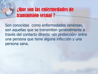 Son conocidas como enfermedades venéreas,
son aquellas que se transmiten generalmente a
través del contacto directo -sin protección- entre
una persona que tiene alguna infección y una
persona sana.
¿Que son las enfermedades de
transmisión sexual ?
 