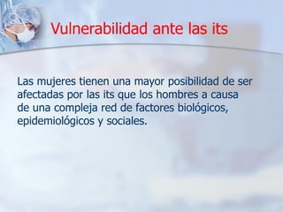 Vulnerabilidad ante las its
Las mujeres tienen una mayor posibilidad de ser
afectadas por las its que los hombres a causa
de una compleja red de factores biológicos,
epidemiológicos y sociales.
 