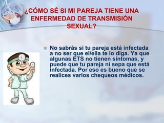 ¿CÓMO SÉ SI MI PAREJA TIENE UNA
ENFERMEDAD DE TRANSMISIÓN
SEXUAL?
 No sabrás si tu pareja está infectada
a no ser que el/ella te lo diga. Ya que
algunas ETS no tienen síntomas, y
puede que tu pareja ni sepa que está
infectada. Por eso es bueno que se
realices varios chequeos médicos.
 
