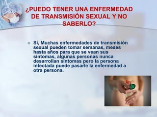 ¿PUEDO TENER UNA ENFERMEDAD
DE TRANSMISIÓN SEXUAL Y NO
SABERLO?
 Sí, Muchas enfermedades de transmisión
sexual pueden tomar semanas, meses
hasta años para que se vean sus
síntomas, algunas personas nunca
desarrollan síntomas pero la persona
infectada puede pasarle la enfermedad a
otra persona.
 