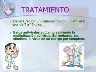 TRATAMIENTO
 Deberá recibir un tratamiento con un antiviral
por de 7 a 10 días.
 Estos antivirales actúan previniendo la
multiplicación del virus. Sin embargo, no
eliminan el virus de su cuerpo por completo.
 