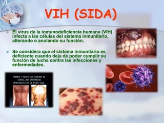 VIH (SIDA)
 El virus de la inmunodeficiencia humana (VIH)
infecta a las células del sistema inmunitario,
alterando o anulando su función.
 Se considera que el sistema inmunitario es
deficiente cuando deja de poder cumplir su
función de lucha contra las infecciones y
enfermedades.
 