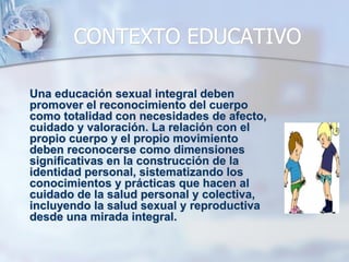 CONTEXTO EDUCATIVO
Una educación sexual integral deben
promover el reconocimiento del cuerpo
como totalidad con necesidades de afecto,
cuidado y valoración. La relación con el
propio cuerpo y el propio movimiento
deben reconocerse como dimensiones
significativas en la construcción de la
identidad personal, sistematizando los
conocimientos y prácticas que hacen al
cuidado de la salud personal y colectiva,
incluyendo la salud sexual y reproductiva
desde una mirada integral.
 