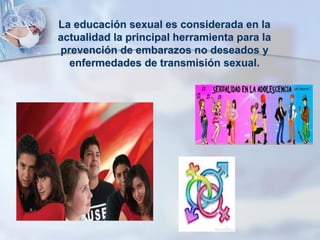 La educación sexual es considerada en la
actualidad la principal herramienta para la
prevención de embarazos no deseados y
enfermedades de transmisión sexual.
 