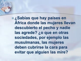  ¿Sabías que hay países en
África donde las mujeres llevan
descubierto el pecho y nadie
las agrede? ¿o que en otras
sociedades, por ejemplo las
musulmanas, las mujeres
deben cubrirse la cara para
evitar que alguien las mire?
 