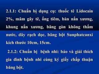 2.1.1: Chuẩn bị dụng cụ:2.1.1: Chuẩn bị dụng cụ: tthuốc tê Lidocainhuốc tê Lidocain
2%, mâm gây tê, ống tiêm, bàn nắn xương,2%, mâm gây tê, ống tiêm, bàn nắn xương,
khung nắn xương, băng gòn không thấmkhung nắn xương, băng gòn không thấm
nước, dây rạch dọc, băng bột Sunphatcanxinước, dây rạch dọc, băng bột Sunphatcanxi
kích thước 10cm, 15cmkích thước 10cm, 15cm..
2.1.2: Chuẩn bị bệnh nhi:2.1.2: Chuẩn bị bệnh nhi: bbáo và giải thícháo và giải thích
gia đình bệnh nhi cùng ký giấy chấp thuậngia đình bệnh nhi cùng ký giấy chấp thuận
băng bộtbăng bột..
 