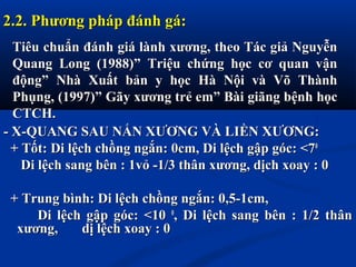 - X-QUANG SAU NẮN XƯƠNG VÀ LIỀN XƯƠNG:- X-QUANG SAU NẮN XƯƠNG VÀ LIỀN XƯƠNG:
+ Tốt: Di lệch chồng ngắn: 0cm, Di lệch gập góc: <7+ Tốt: Di lệch chồng ngắn: 0cm, Di lệch gập góc: <700
Di lệch sang bên : 1vỏ -1/3 thân xương, dịch xoay : 0Di lệch sang bên : 1vỏ -1/3 thân xương, dịch xoay : 0
+ Trung bình: Di lệch chồng ngắn: 0,5-1cm,+ Trung bình: Di lệch chồng ngắn: 0,5-1cm,
Di lệch gập góc: <10Di lệch gập góc: <10 00
, Di lệch sang bên : 1/2 thân, Di lệch sang bên : 1/2 thân
xương, dị lệch xoay : 0xương, dị lệch xoay : 0
2.2. Phương pháp đánh gá:2.2. Phương pháp đánh gá:
Tiêu chuẩn đánh giá lành xương, theo Tác giả NguyễnTiêu chuẩn đánh giá lành xương, theo Tác giả Nguyễn
Quang Long (1988)” Triệu chứng học cơ quan vậnQuang Long (1988)” Triệu chứng học cơ quan vận
động” Nhà Xuất bản y học Hà Nội và Võ Thànhđộng” Nhà Xuất bản y học Hà Nội và Võ Thành
Phụng, (1997)” Gãy xương trẻ em” Bài giãng bệnh họcPhụng, (1997)” Gãy xương trẻ em” Bài giãng bệnh học
CTCH.CTCH.
 
