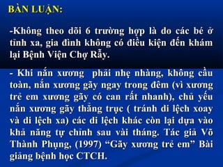 BÀN LUẬN:BÀN LUẬN:
-Không theo dõi 6 trường hợp là do các bé ở-Không theo dõi 6 trường hợp là do các bé ở
tỉnh xa, gia đình không có điều kiện đến khámtỉnh xa, gia đình không có điều kiện đến khám
lại Bệnh Viện Chợ Rẫy.lại Bệnh Viện Chợ Rẫy.
- Khi nắn xương phải nhẹ nhàng, không cầu- Khi nắn xương phải nhẹ nhàng, không cầu
toàn, nắn xương gãy ngay trong đêm (vì xươngtoàn, nắn xương gãy ngay trong đêm (vì xương
trẻ em xương gãy có can rất nhanh), chủ yếutrẻ em xương gãy có can rất nhanh), chủ yếu
nắn xương gãy thẳng trục ( tránh di lệch xoaynắn xương gãy thẳng trục ( tránh di lệch xoay
và di lệch xa) các di lệch khác còn lại dựa vàovà di lệch xa) các di lệch khác còn lại dựa vào
khả năng tự chỉnh sau vài tháng. Tác giả Võkhả năng tự chỉnh sau vài tháng. Tác giả Võ
Thành Phụng, (1997) “Gãy xương trẻ em” BàiThành Phụng, (1997) “Gãy xương trẻ em” Bài
giảng bệnh học CTCH.giảng bệnh học CTCH.
 