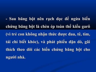 - Sau băng bột nên rạch dọc để ngừa biến- Sau băng bột nên rạch dọc để ngừa biến
chứng băng bột là chèn ép toàn thể kiểu garôchứng băng bột là chèn ép toàn thể kiểu garô
(vì trẻ con không nhận thức được đau, tê, tím,(vì trẻ con không nhận thức được đau, tê, tím,
tái chỉ biết khóc), và phát phiếu dặn dò, gãitái chỉ biết khóc), và phát phiếu dặn dò, gãi
thích theo dõi các biến chứng băng bột chothích theo dõi các biến chứng băng bột cho
người nhàngười nhà..
 