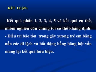 KẾT LUẬN:
Kết quả phần 1, 2, 3, 4, 5 và kết quả cụ thể,
nhóm nghiên cứu chúng tôi có thể khẳng định:
- Điều trị bảo tồn trong gãy xương trẻ em bằng
nắn các di lệch và bất động bằng băng bột vẫn
mang lại kết quả hửu hiệu.
 