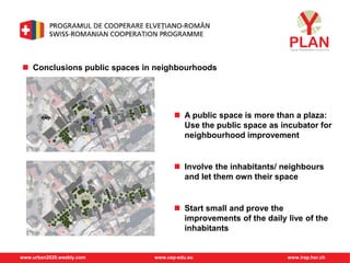 www.urban2020.weebly.com www.cep-edu.eu www.irap.hsr.ch
 Conclusions public spaces in neighbourhoods
 A public space is more than a plaza:
Use the public space as incubator for
neighbourhood improvement
 Involve the inhabitants/ neighbours
and let them own their space
 Start small and prove the
improvements of the daily live of the
inhabitants
 