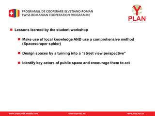 www.urban2020.weebly.com www.cep-edu.eu www.irap.hsr.ch
 Lessons learned by the student workshop
 Make use of local knowledge AND use a comprehensive method
(Spacescraper spider)
 Design spaces by a turning into a “street view perspective”
 Identify key actors of public space and encourage them to act
 