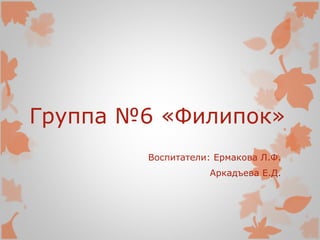 Группа №6 «Филипок»
Воспитатели: Ермакова Л.Ф.
Аркадъева Е.Д.
 