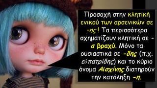 Προσοχή στην κλητική
ενικού των αρσενικών σε
–ης ! Τα περισσότερα
σχηματίζουν κλητική σε -
α βραχύ. Μόνο τα
ουσιαστικά σε -δης (π.χ.
εὐπατρίδης) και το κύριο
όνομα Αἰσχίνης διατηρούν
την κατάληξη -η.
 