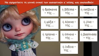 ἡ δράκαινα
– τῆς ...
ἡ βδέλλα –
τῆς ...
ἡ ἀσέβεια –
τῆς ...
ἡ μύξα –
τῆς ...
ἡ λέαινα –
τῆς ...
ἡ ῥῖνα –
τῆς ...
ἡ τρίαινα –
τῆς ...
ἡ ἄπνοια –
τῆς ...
ἡ βασίλισσα
– τῆς ...
ἡ ἔνδεια –
τῆς …
Να σχηματίσετε τη γενική ενικού των ουσιαστικών α΄κλίσης που ακολουθούν:
 