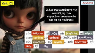 2.Να συμπληρώσετε τις
καταλήξεις των
παρακάτω ουσιαστικών
και να τα τονίσετε:
ἀνδρείαν μάζῃ βοηθείας χῶραι
ἐργάτας μαθηταί βασιλίσσης
ἀθλητῶν ἐργάτῃ τεχνίταις
ἰδέᾳ ὕλῃ
 