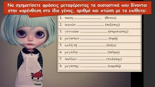 Να σχηματίσετε φράσεις μεταφέροντας τα ουσιαστικά που δίνονται
στην παρένθεση στο ίδιο γένος, αριθμό και πτώση με τα επίθετα:
 