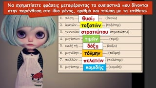 κομιδῆς
πελατῶν
τόλμην
δόξῃ
θυσίᾳ
τοξοτῶν
στρατιώτου
τιμῶν
Να σχηματίσετε φράσεις μεταφέροντας τα ουσιαστικά που δίνονται
στην παρένθεση στο ίδιο γένος, αριθμό και πτώση με τα επίθετα:
 