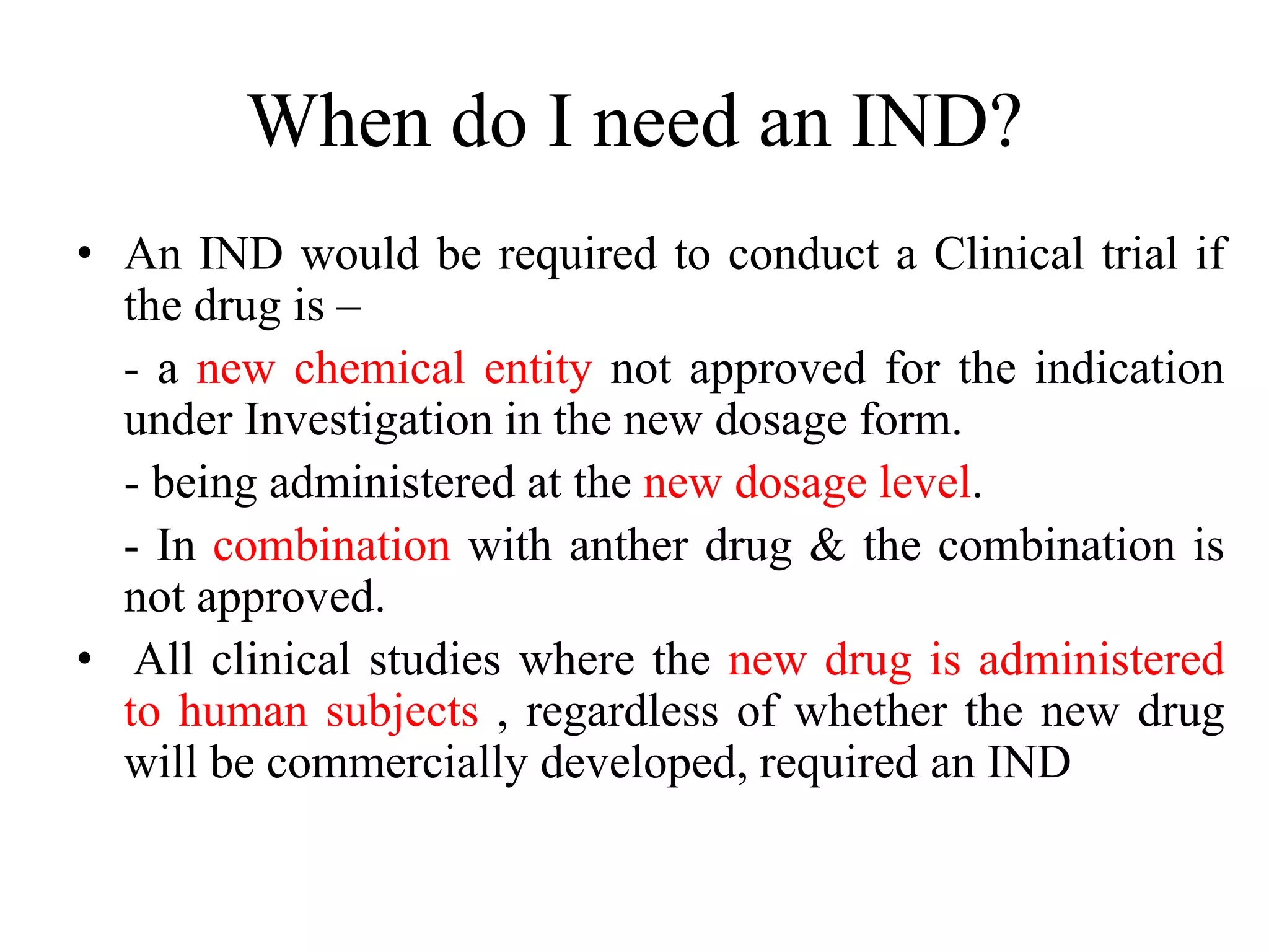 When do I need an IND?
• An IND would be required to conduct a Clinical trial if
the drug is –
- a new chemical entity not approved for the indication
under Investigation in the new dosage form.
- being administered at the new dosage level.
- In combination with anther drug & the combination is
not approved.
• All clinical studies where the new drug is administered
to human subjects , regardless of whether the new drug
will be commercially developed, required an IND
 