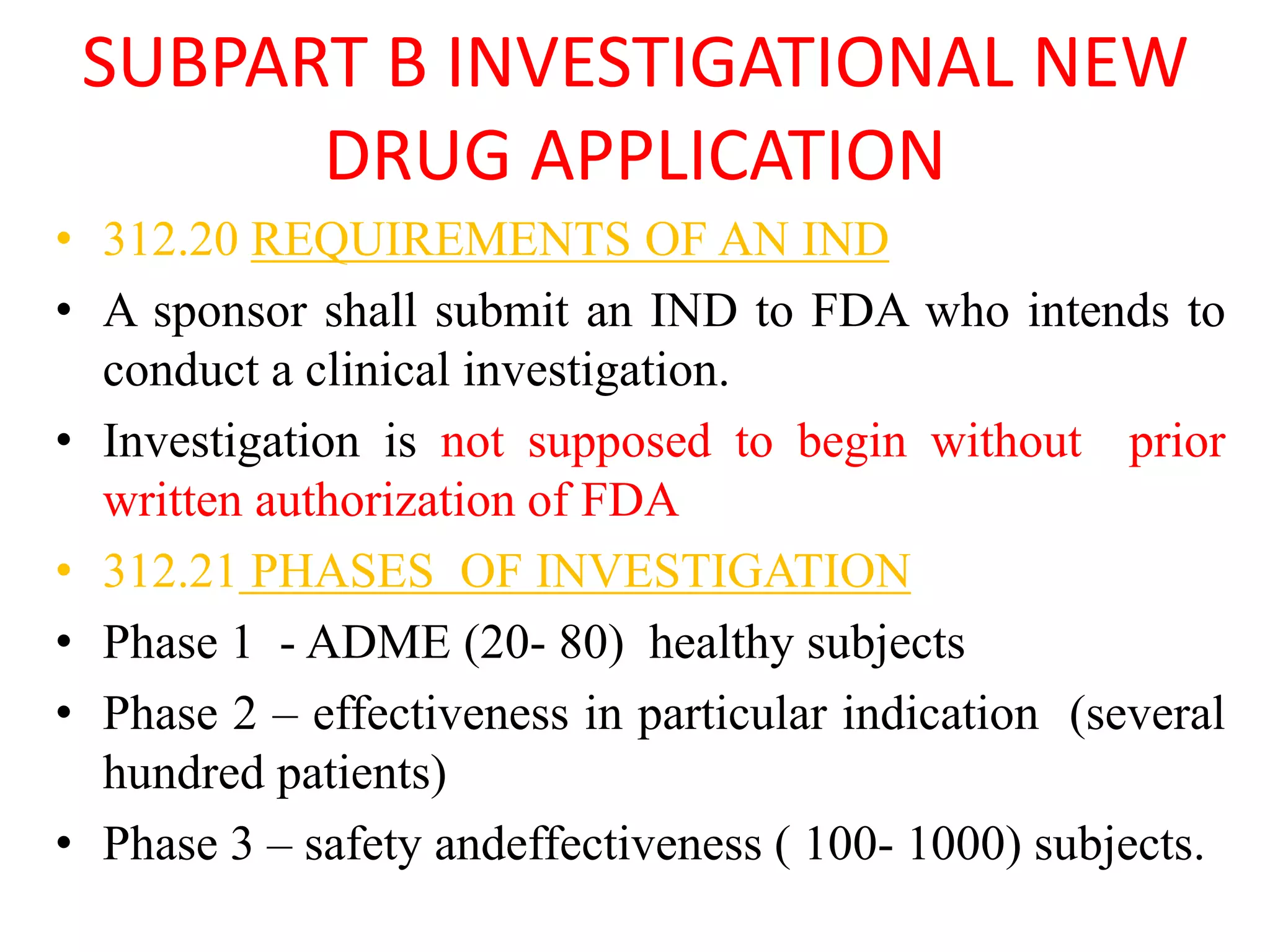 SUBPART B INVESTIGATIONAL NEW
DRUG APPLICATION
• 312.20 REQUIREMENTS OF AN IND
• A sponsor shall submit an IND to FDA who intends to
conduct a clinical investigation.
• Investigation is not supposed to begin without prior
written authorization of FDA
• 312.21 PHASES OF INVESTIGATION
• Phase 1 - ADME (20- 80) healthy subjects
• Phase 2 – effectiveness in particular indication (several
hundred patients)
• Phase 3 – safety andeffectiveness ( 100- 1000) subjects.
 
