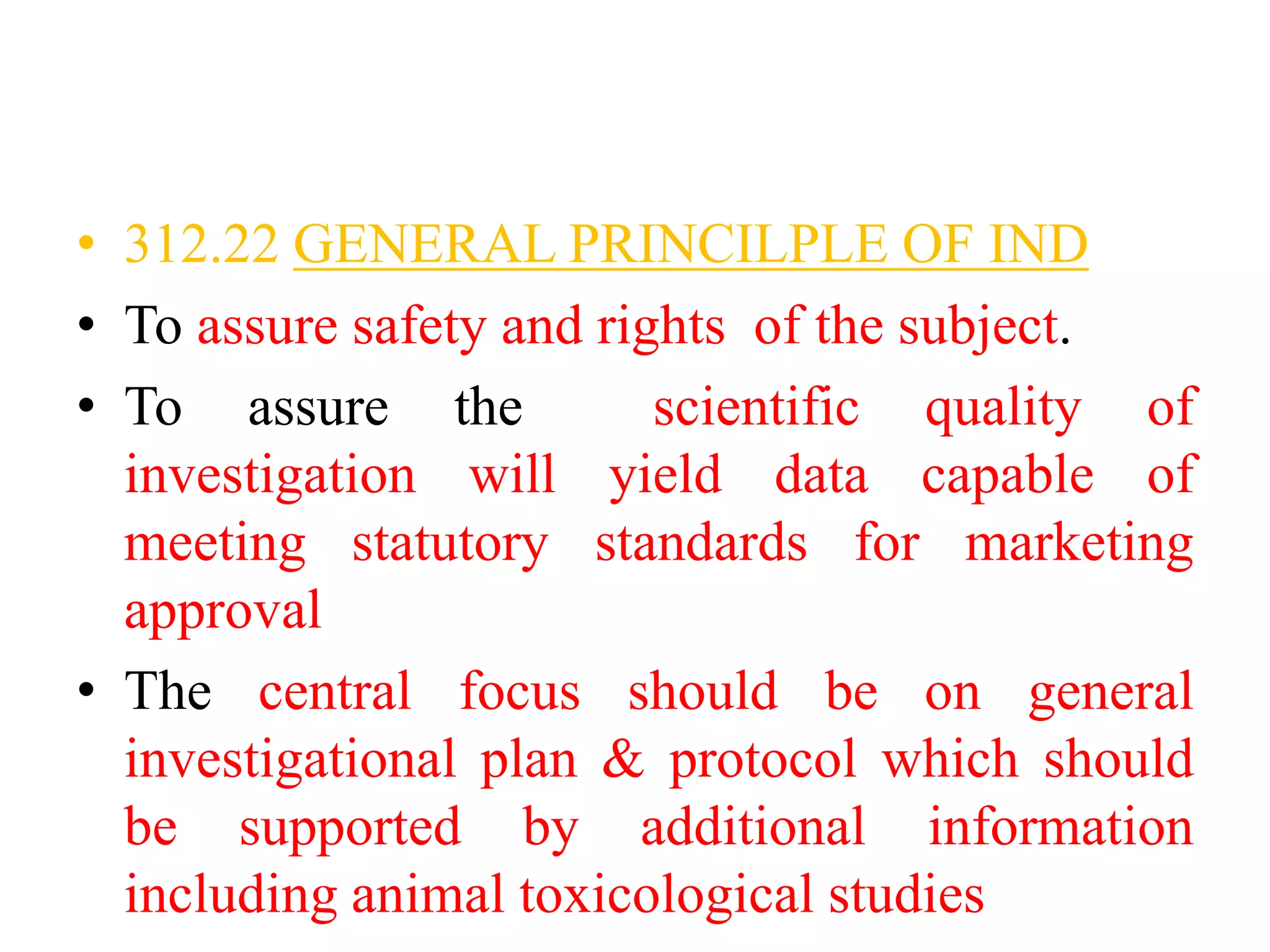 • 312.22 GENERAL PRINCILPLE OF IND
• To assure safety and rights of the subject.
• To assure the scientific quality of
investigation will yield data capable of
meeting statutory standards for marketing
approval
• The central focus should be on general
investigational plan & protocol which should
be supported by additional information
including animal toxicological studies
 