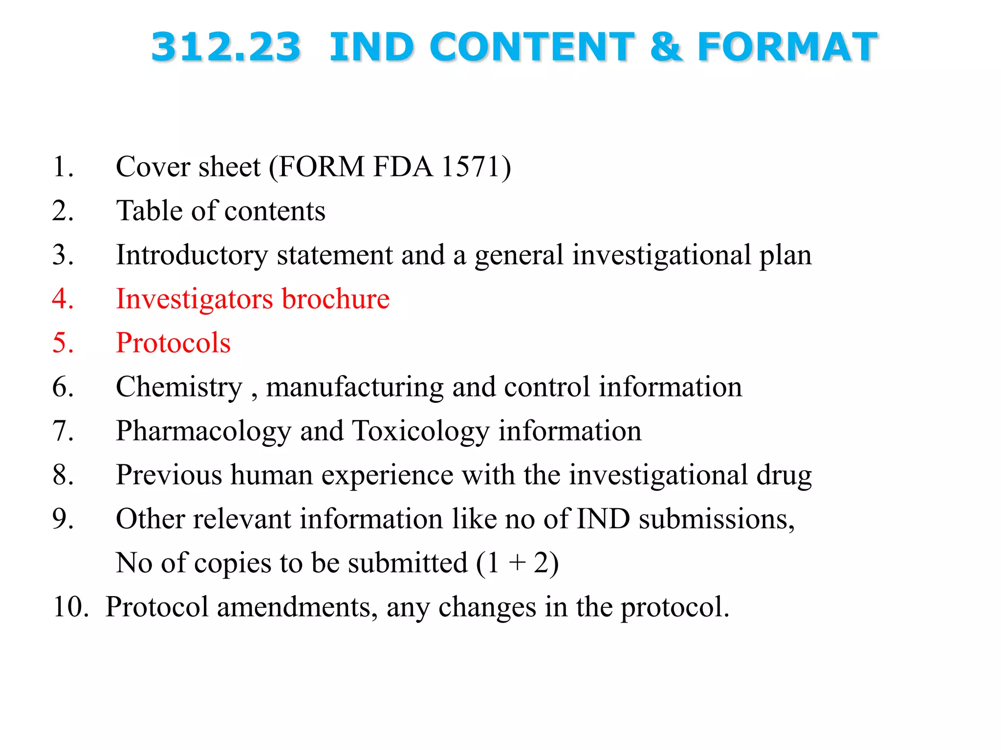 312.23 IND CONTENT & FORMAT
1. Cover sheet (FORM FDA 1571)
2. Table of contents
3. Introductory statement and a general investigational plan
4. Investigators brochure
5. Protocols
6. Chemistry , manufacturing and control information
7. Pharmacology and Toxicology information
8. Previous human experience with the investigational drug
9. Other relevant information like no of IND submissions,
No of copies to be submitted (1 + 2)
10. Protocol amendments, any changes in the protocol.
 