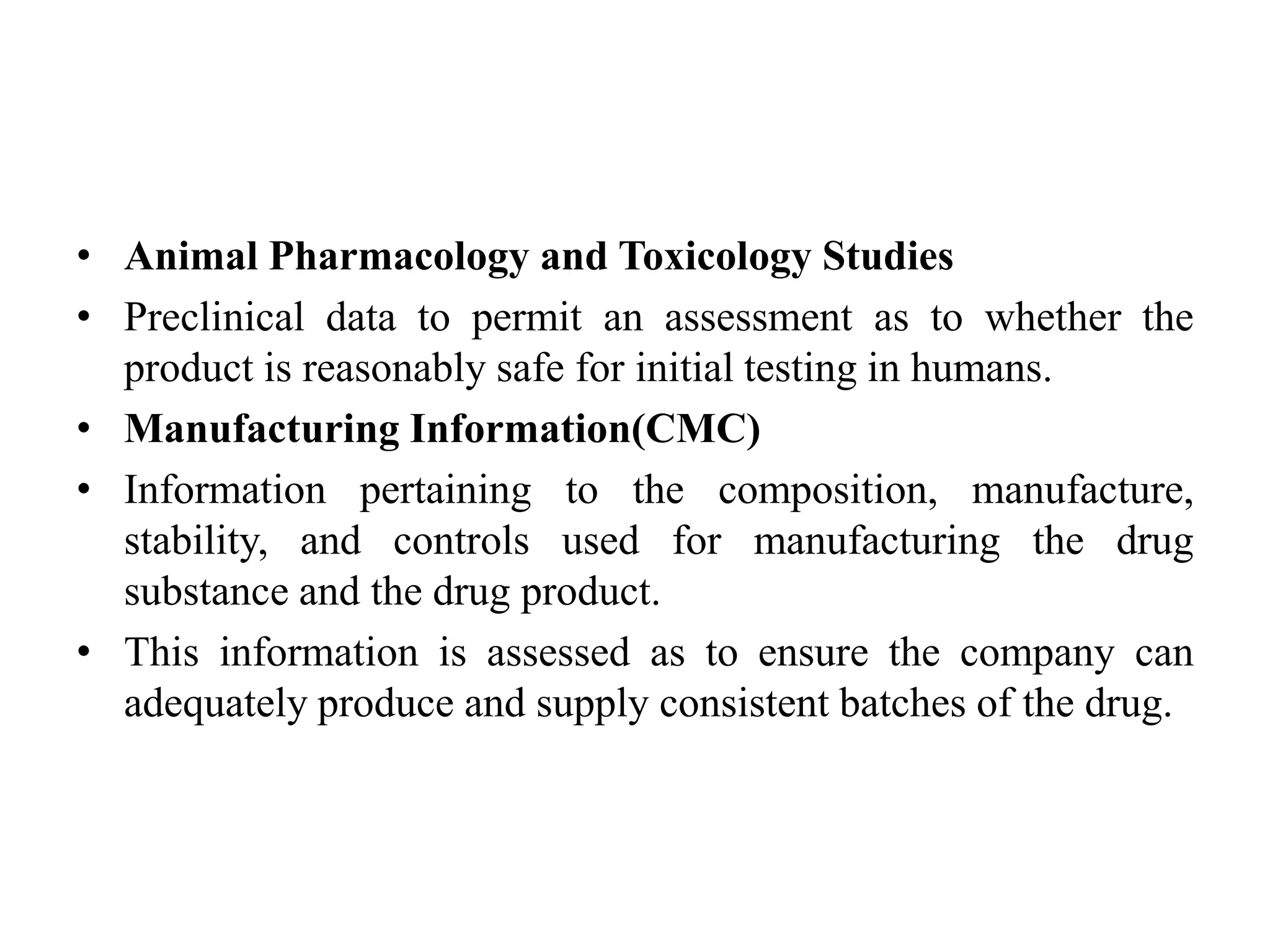 • Animal Pharmacology and Toxicology Studies
• Preclinical data to permit an assessment as to whether the
product is reasonably safe for initial testing in humans.
• Manufacturing Information(CMC)
• Information pertaining to the composition, manufacture,
stability, and controls used for manufacturing the drug
substance and the drug product.
• This information is assessed as to ensure the company can
adequately produce and supply consistent batches of the drug.
 