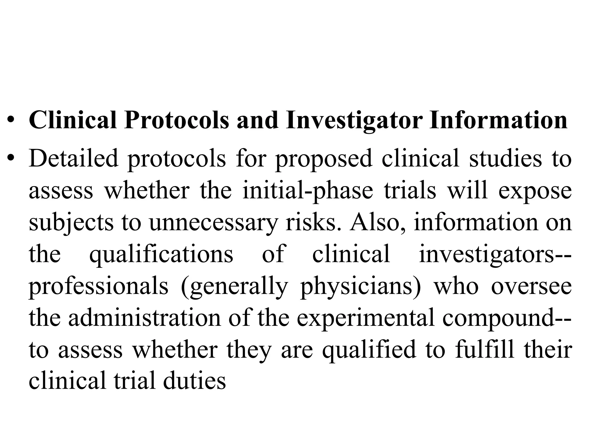 • Clinical Protocols and Investigator Information
• Detailed protocols for proposed clinical studies to
assess whether the initial-phase trials will expose
subjects to unnecessary risks. Also, information on
the qualifications of clinical investigators--
professionals (generally physicians) who oversee
the administration of the experimental compound--
to assess whether they are qualified to fulfill their
clinical trial duties
 