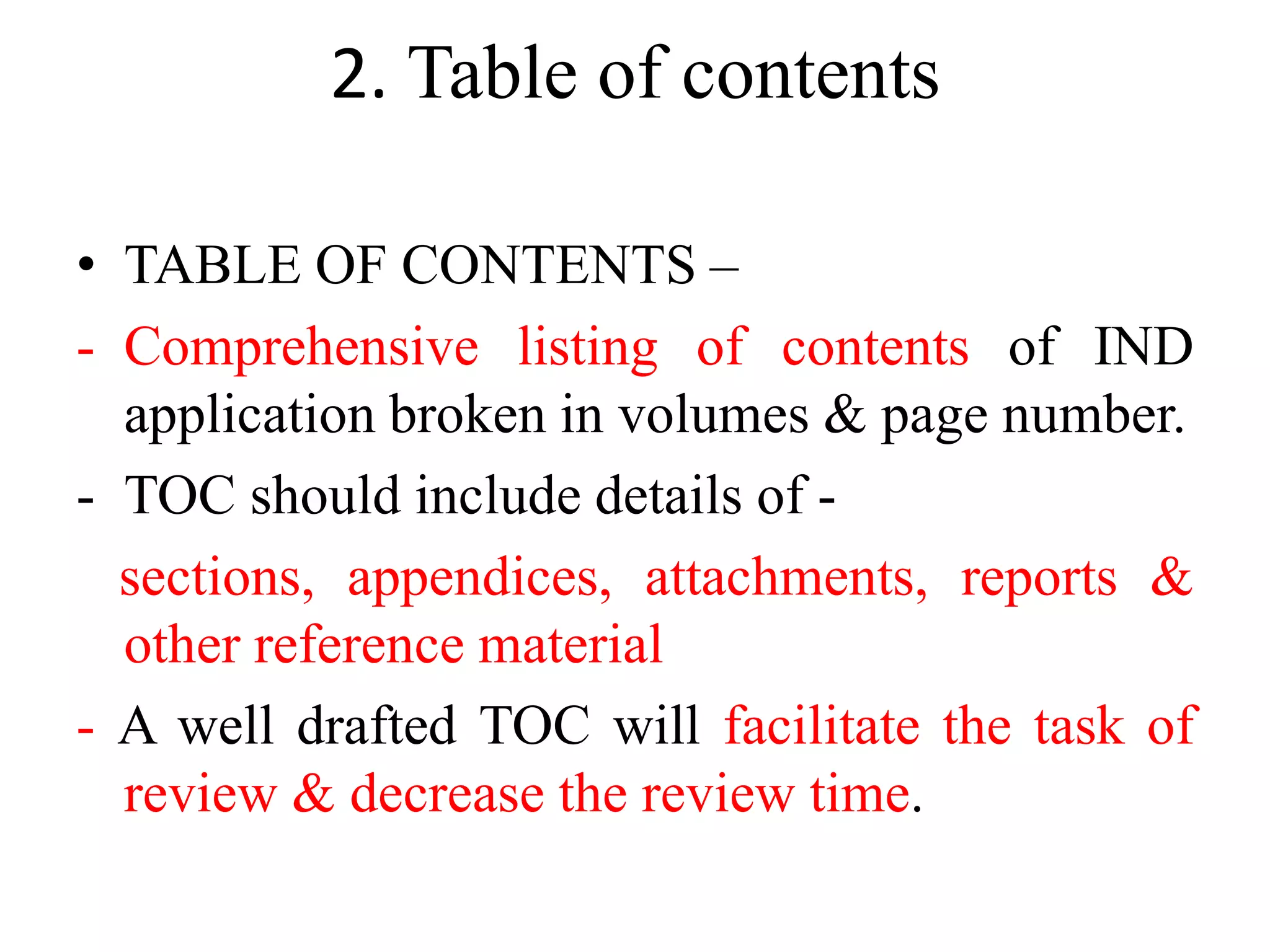 2. Table of contents
• TABLE OF CONTENTS –
- Comprehensive listing of contents of IND
application broken in volumes & page number.
- TOC should include details of -
sections, appendices, attachments, reports &
other reference material
- A well drafted TOC will facilitate the task of
review & decrease the review time.
 