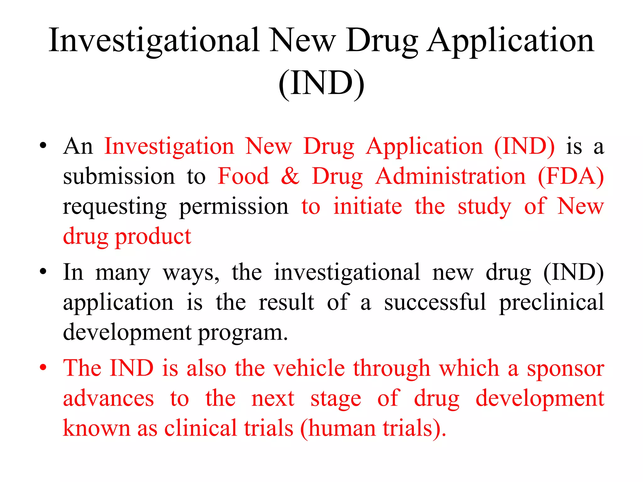Investigational New Drug Application
(IND)
• An Investigation New Drug Application (IND) is a
submission to Food & Drug Administration (FDA)
requesting permission to initiate the study of New
drug product
• In many ways, the investigational new drug (IND)
application is the result of a successful preclinical
development program.
• The IND is also the vehicle through which a sponsor
advances to the next stage of drug development
known as clinical trials (human trials).
 