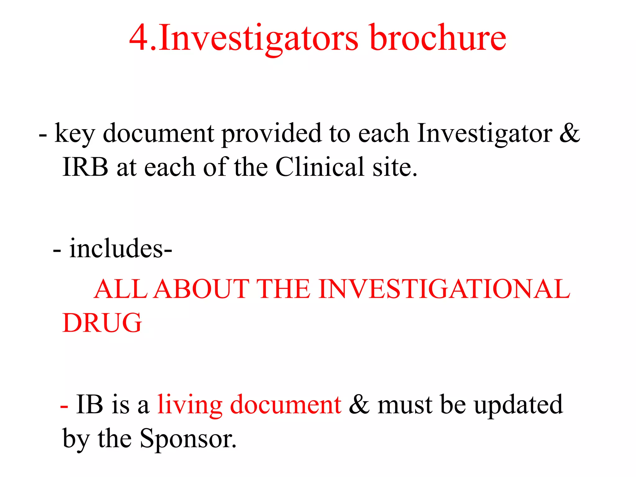 4.Investigators brochure
- key document provided to each Investigator &
IRB at each of the Clinical site.
- includes-
ALLABOUT THE INVESTIGATIONAL
DRUG
- IB is a living document & must be updated
by the Sponsor.
 