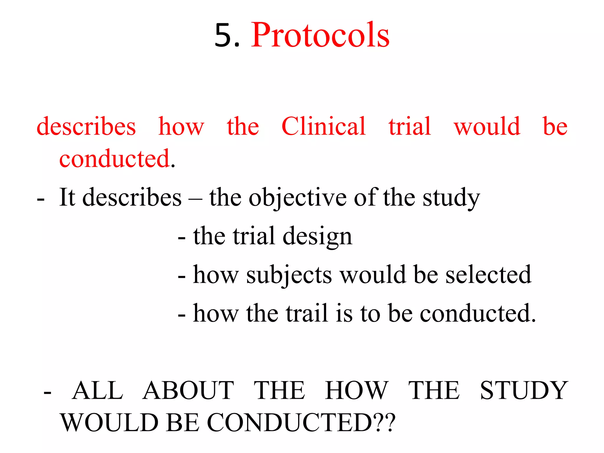 5. Protocols
describes how the Clinical trial would be
conducted.
- It describes – the objective of the study
- the trial design
- how subjects would be selected
- how the trail is to be conducted.
- ALL ABOUT THE HOW THE STUDY
WOULD BE CONDUCTED??
 