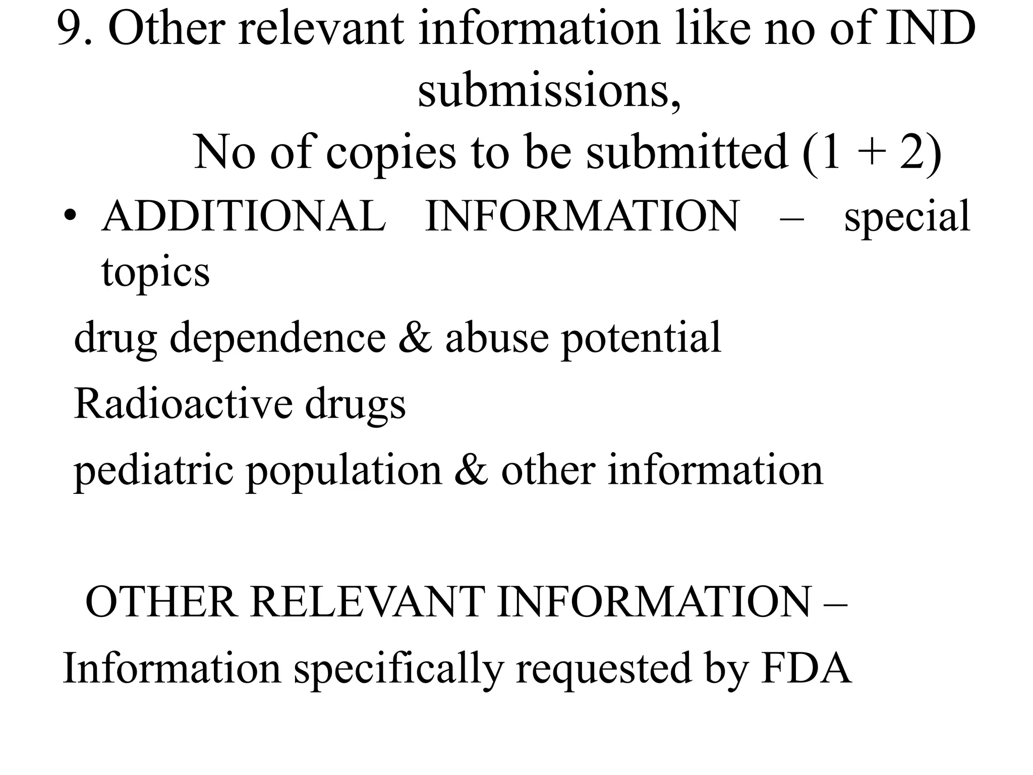 9. Other relevant information like no of IND
submissions,
No of copies to be submitted (1 + 2)
• ADDITIONAL INFORMATION – special
topics
drug dependence & abuse potential
Radioactive drugs
pediatric population & other information
OTHER RELEVANT INFORMATION –
Information specifically requested by FDA
 