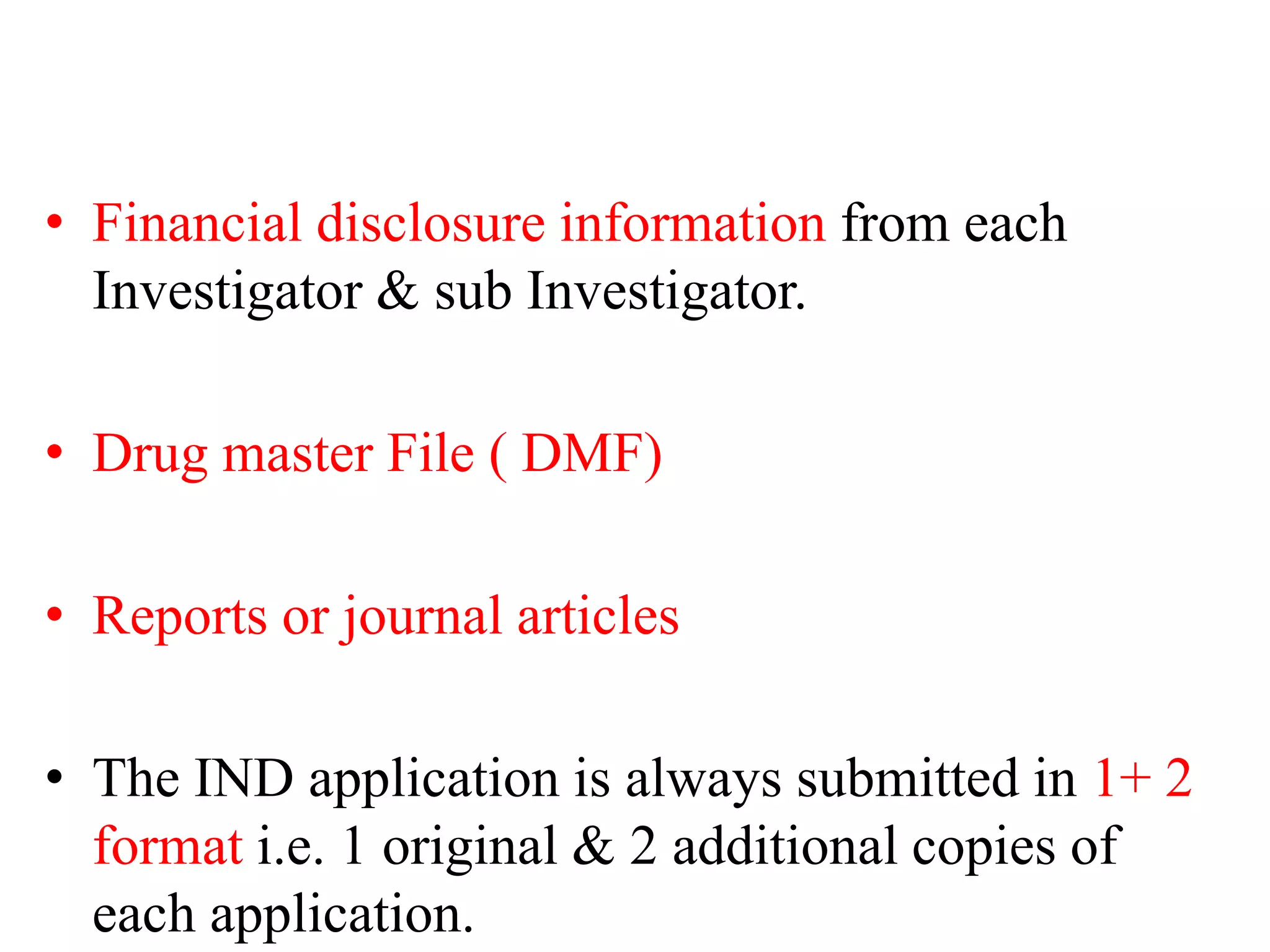 • Financial disclosure information from each
Investigator & sub Investigator.
• Drug master File ( DMF)
• Reports or journal articles
• The IND application is always submitted in 1+ 2
format i.e. 1 original & 2 additional copies of
each application.
 