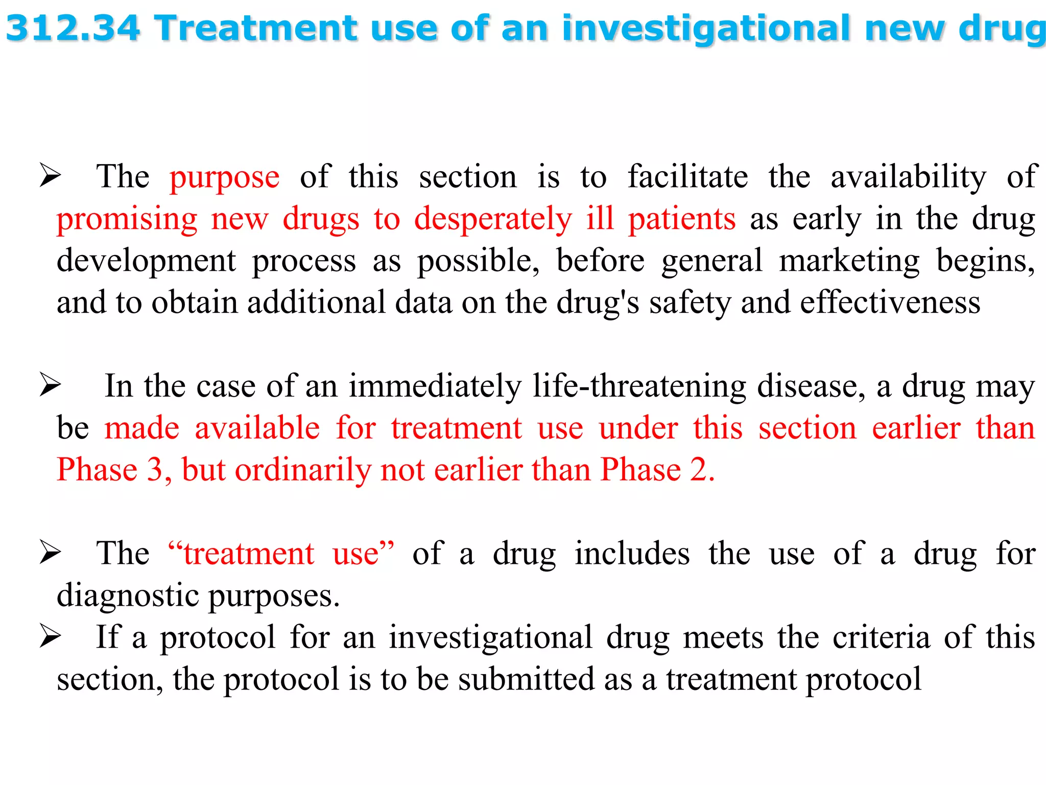 312.34 Treatment use of an investigational new drug
 The purpose of this section is to facilitate the availability of
promising new drugs to desperately ill patients as early in the drug
development process as possible, before general marketing begins,
and to obtain additional data on the drug's safety and effectiveness
 In the case of an immediately life-threatening disease, a drug may
be made available for treatment use under this section earlier than
Phase 3, but ordinarily not earlier than Phase 2.
 The “treatment use” of a drug includes the use of a drug for
diagnostic purposes.
 If a protocol for an investigational drug meets the criteria of this
section, the protocol is to be submitted as a treatment protocol
 