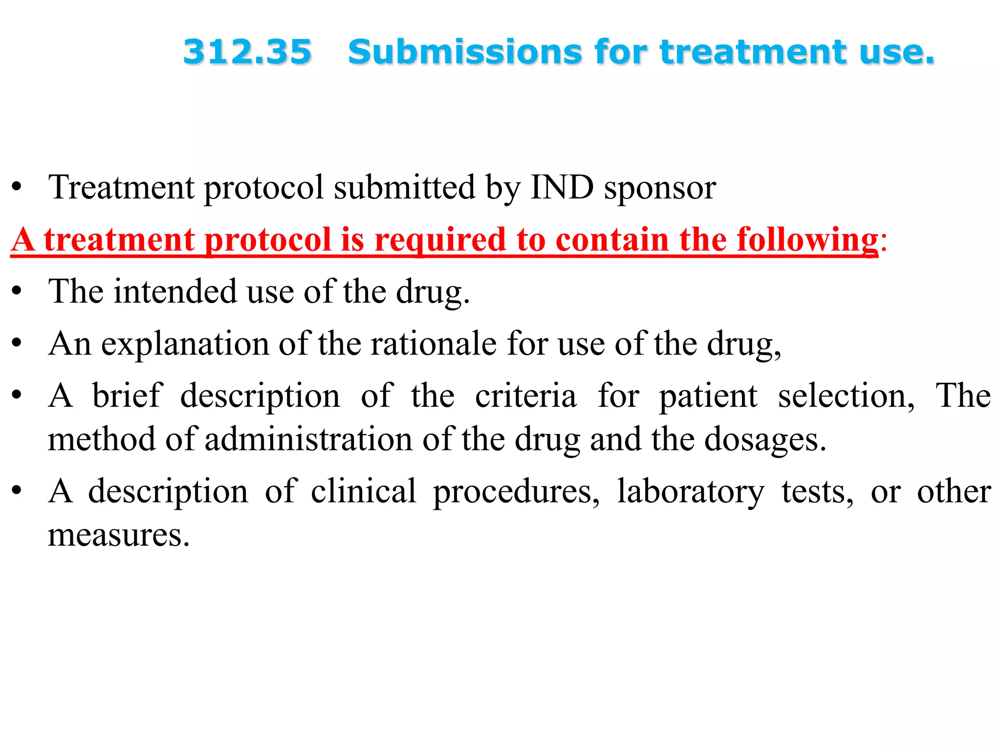 312.35 Submissions for treatment use.
• Treatment protocol submitted by IND sponsor
A treatment protocol is required to contain the following:
• The intended use of the drug.
• An explanation of the rationale for use of the drug,
• A brief description of the criteria for patient selection, The
method of administration of the drug and the dosages.
• A description of clinical procedures, laboratory tests, or other
measures.
 