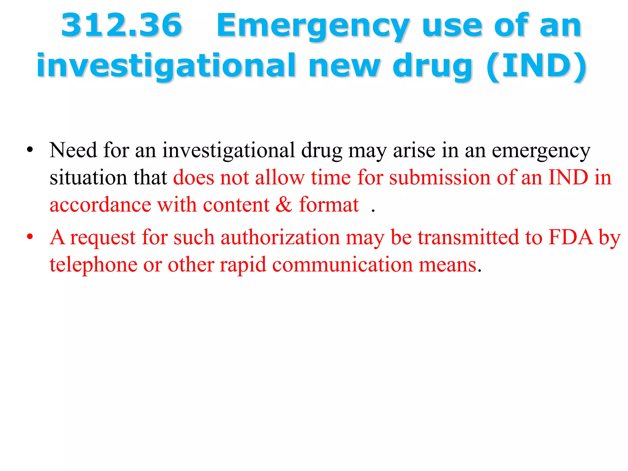 312.36 Emergency use of an
investigational new drug (IND)
• Need for an investigational drug may arise in an emergency
situation that does not allow time for submission of an IND in
accordance with content & format .
• A request for such authorization may be transmitted to FDA by
telephone or other rapid communication means.
 
