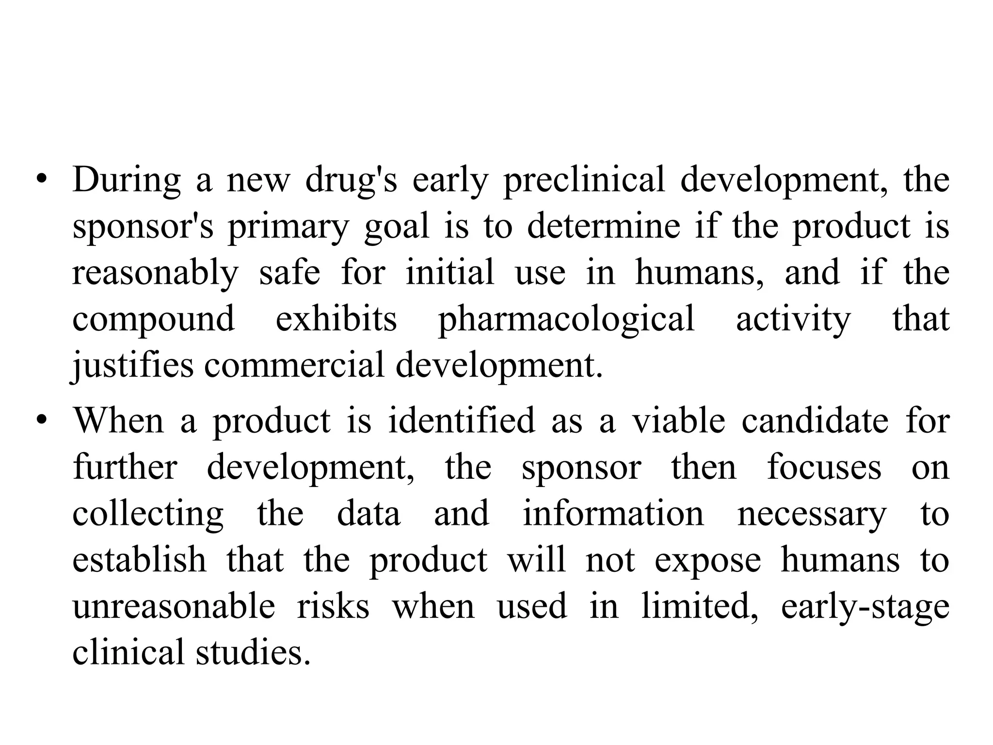 • During a new drug's early preclinical development, the
sponsor's primary goal is to determine if the product is
reasonably safe for initial use in humans, and if the
compound exhibits pharmacological activity that
justifies commercial development.
• When a product is identified as a viable candidate for
further development, the sponsor then focuses on
collecting the data and information necessary to
establish that the product will not expose humans to
unreasonable risks when used in limited, early-stage
clinical studies.
 