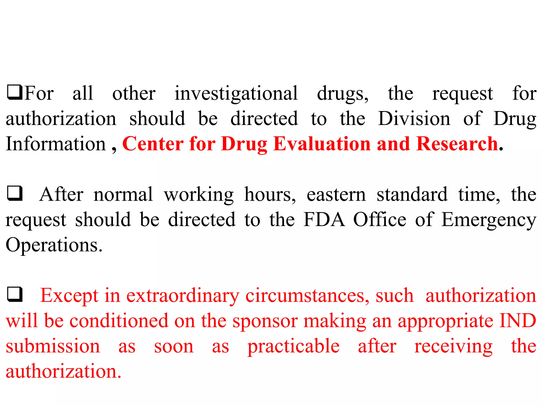 For all other investigational drugs, the request for
authorization should be directed to the Division of Drug
Information , Center for Drug Evaluation and Research.
 After normal working hours, eastern standard time, the
request should be directed to the FDA Office of Emergency
Operations.
 Except in extraordinary circumstances, such authorization
will be conditioned on the sponsor making an appropriate IND
submission as soon as practicable after receiving the
authorization.
 
